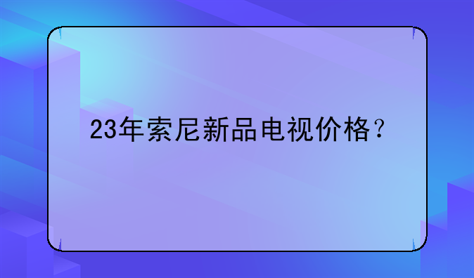 23年索尼新品电视价格？