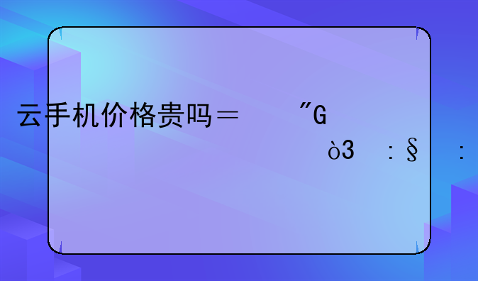云手机价格贵吗？我想买一部，玩玩
