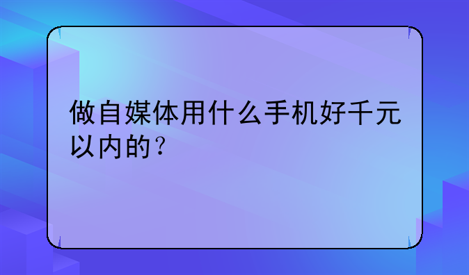做自媒体用什么手机好千元以内的？