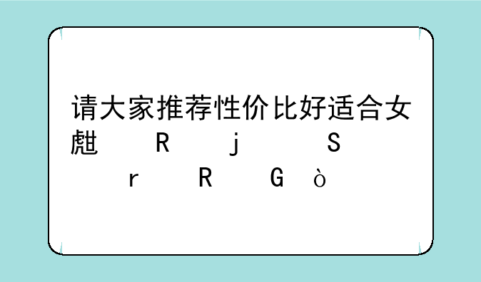 请大家推荐性价比好适合女生用的笔记本电脑？