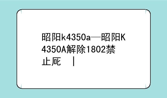 昭阳k4350a—昭阳K4350A解除1802禁止原因