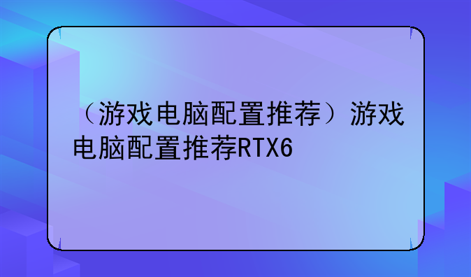 （游戏电脑配置推荐）游戏电脑配置推荐RTX6