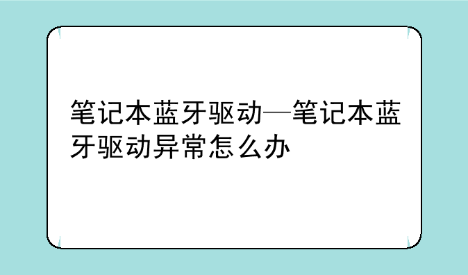 笔记本蓝牙驱动—笔记本蓝牙驱动异常怎么办