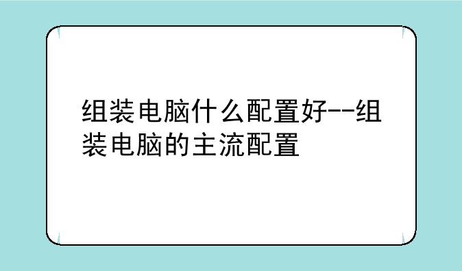 组装电脑什么配置好--组装电脑的主流配置