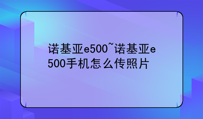 诺基亚e500~诺基亚e500手机怎么传照片