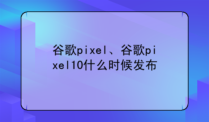 谷歌pixel、谷歌pixel10什么时候发布