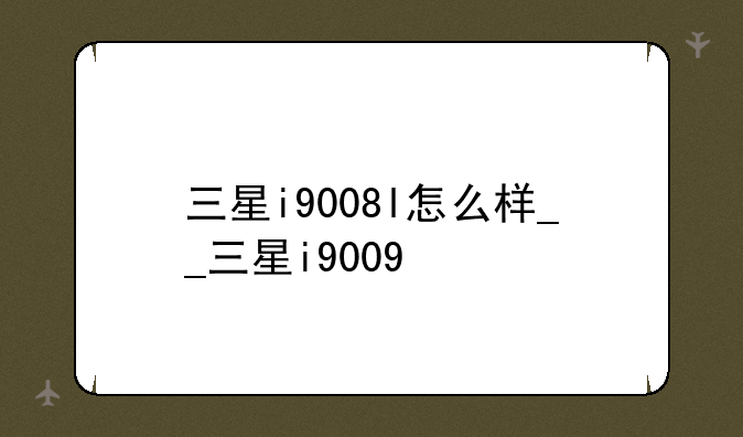 三星i9008l怎么样__三星i9009