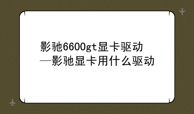 影驰6600gt显卡驱动—影驰显卡用什么驱动