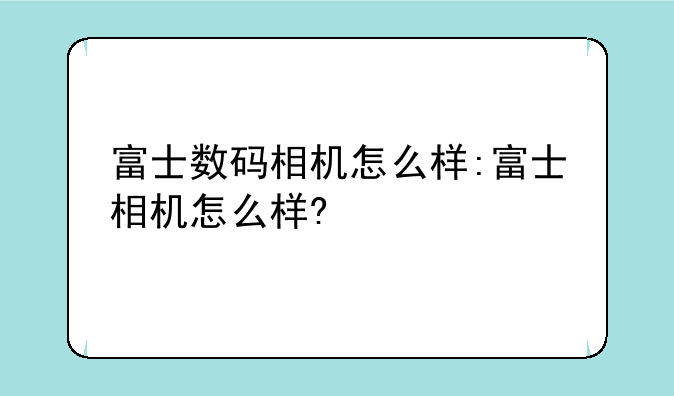 富士数码相机怎么样:富士相机怎么样?