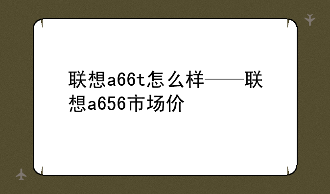 联想a66t怎么样——联想a656市场价