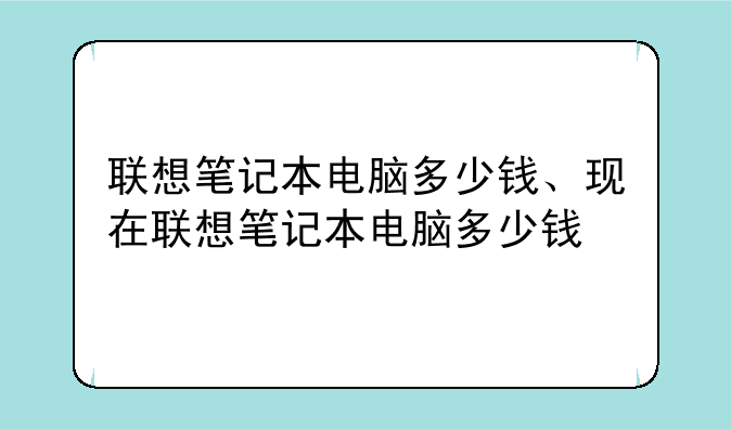 联想笔记本电脑多少钱、现在联想笔记本电脑多少钱