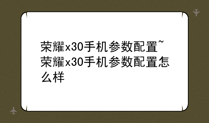 荣耀x30手机参数配置~荣耀x30手机参数配置怎么样