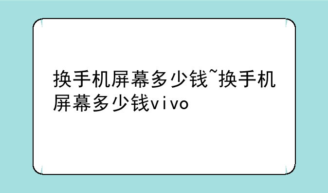 换手机屏幕多少钱~换手机屏幕多少钱vivo