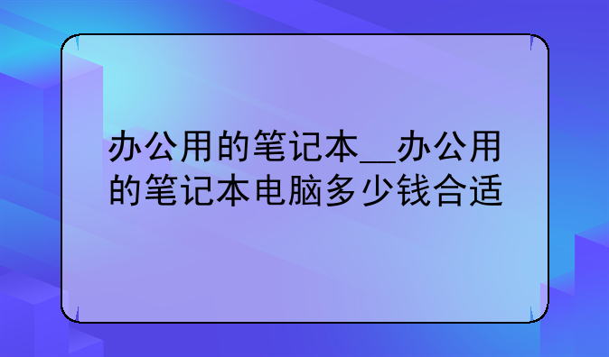 办公用的笔记本__办公用的笔记本电脑多少钱合适