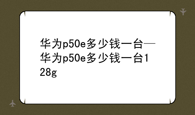 华为p50e多少钱一台—华为p50e多少钱一台128g