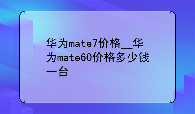 华为mate7价格__华为mate60价格多少钱一台