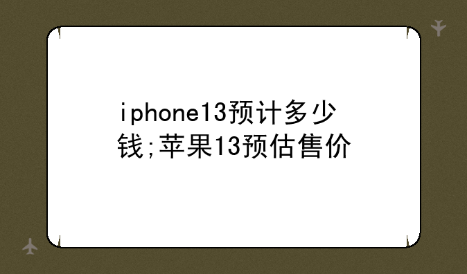 iphone13预计多少钱;苹果13预估售价