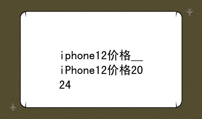 iphone12价格__iPhone12价格2024